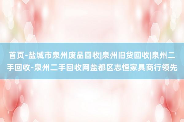 首页-盐城市泉州废品回收|泉州旧货回收|泉州二手回收-泉州二手回收网盐都区志恒家具商行领先