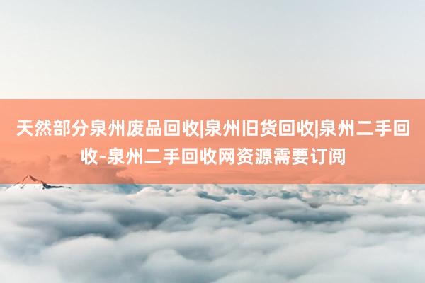 天然部分泉州废品回收|泉州旧货回收|泉州二手回收-泉州二手回收网资源需要订阅